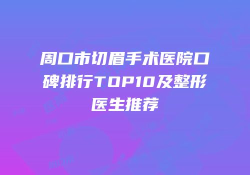周口市切眉手术医院口碑排行TOP10及整形医生推荐