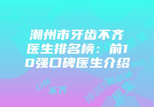 潮州市牙齿不齐医生排名榜：前10强口碑医生介绍