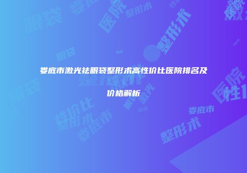 娄底市激光祛眼袋整形术高性价比医院排名及价格解析