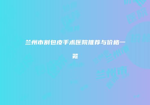 兰州市割包皮手术医院推荐与价格一览