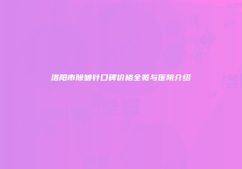 洛阳市除皱针口碑价格全览与医院介绍