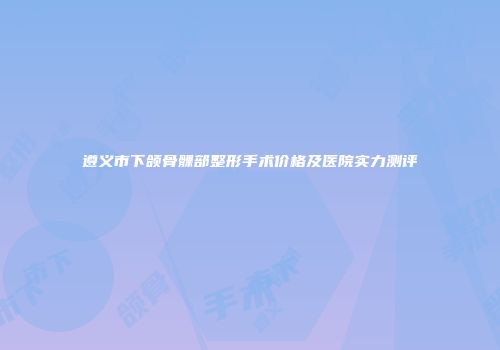 遵义市下颌骨髁部整形手术价格及医院实力测评