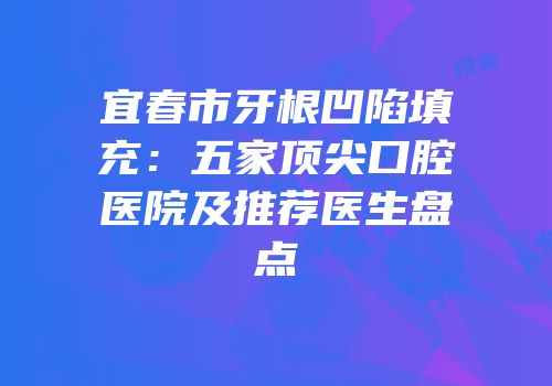 宜春市牙根凹陷填充：五家顶尖口腔医院及推荐医生盘点