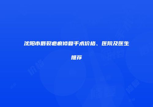 沈阳市唇裂疤痕修复手术价格、医院及医生推荐