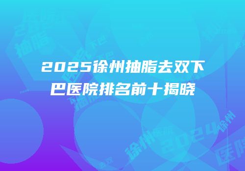 2025徐州抽脂去双下巴医院排名前十揭晓