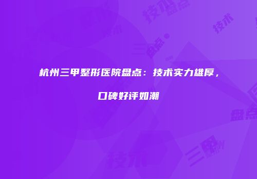 杭州三甲整形医院盘点：技术实力雄厚，口碑好评如潮