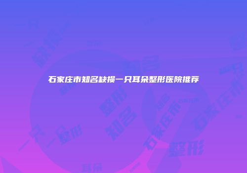 石家庄市知名缺损一只耳朵整形医院推荐