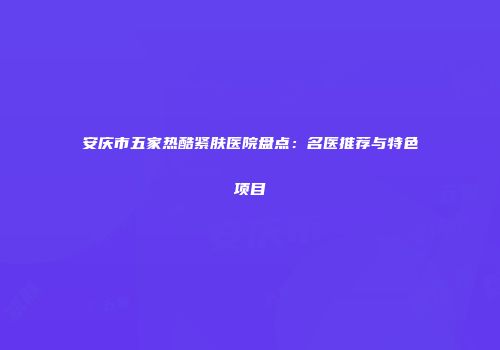 安庆市五家热酷紧肤医院盘点：名医推荐与特色项目