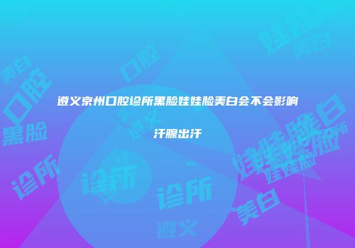 遵义京州口腔诊所黑脸娃娃脸美白会不会影响汗腺出汗