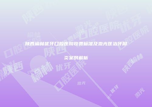 陕西榆林优牙口腔医院收费标准及激光医治牙周炎案例解析
