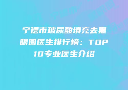宁德市玻尿酸填充去黑眼圈医生排行榜：TOP10专业医生介绍