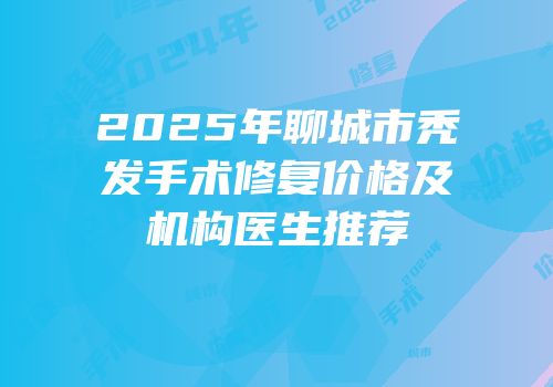 2025年聊城市秃发手术修复价格及机构医生推荐