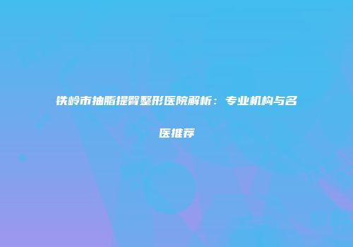 铁岭市抽脂提臀整形医院解析：专业机构与名医推荐