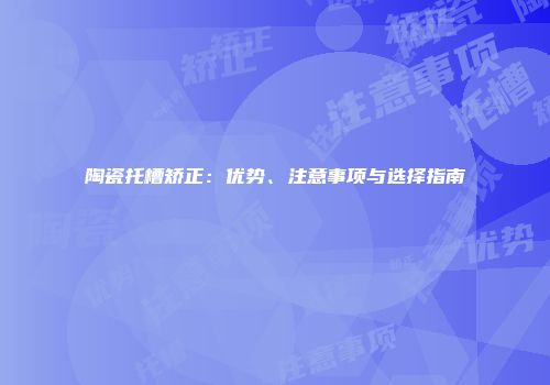 陶瓷托槽矫正：优势、注意事项与选择指南
