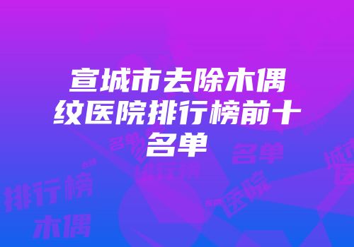 宣城市去除木偶纹医院排行榜前十名单
