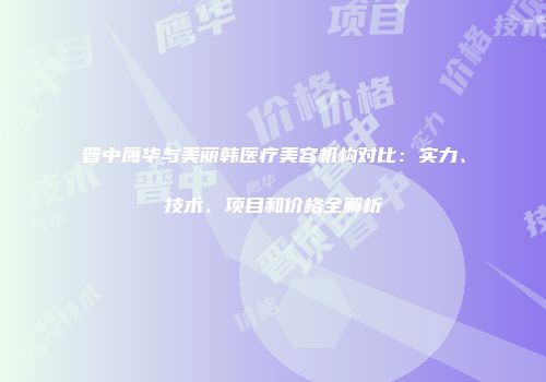 晋中鹰华与美丽韩医疗美容机构对比：实力、技术、项目和价格全解析