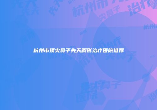 杭州市顶尖鼻子先天畸形治疗医院推荐