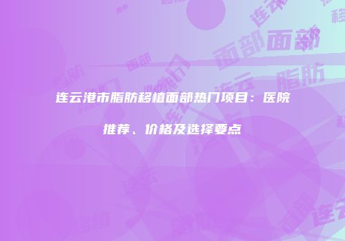 连云港市脂肪移植面部热门项目：医院推荐、价格及选择要点