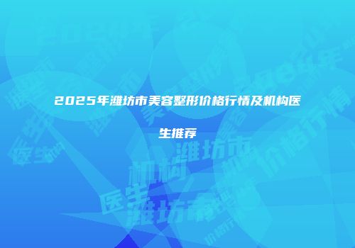 2025年潍坊市美容整形价格行情及机构医生推荐