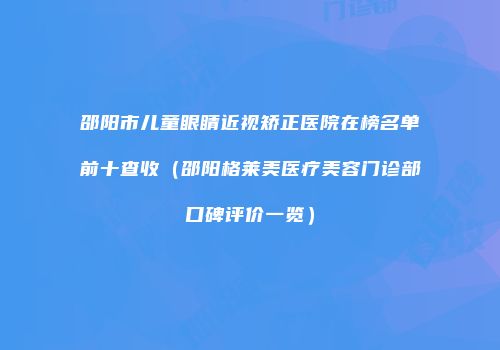 邵阳市儿童眼睛近视矫正医院在榜名单前十查收（邵阳格莱美医疗美容门诊部口碑评价一览）