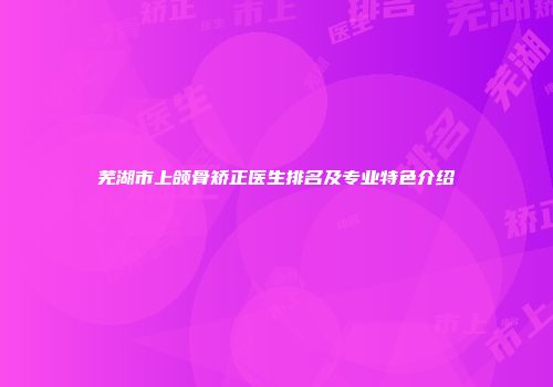 芜湖市上颌骨矫正医生排名及专业特色介绍