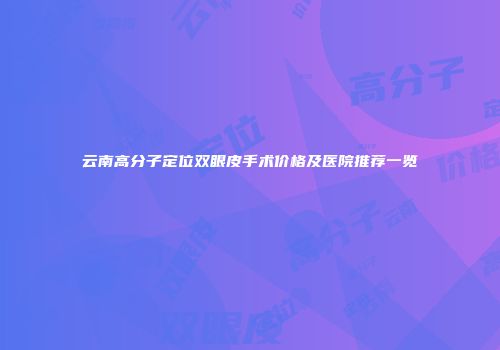 云南高分子定位双眼皮手术价格及医院推荐一览