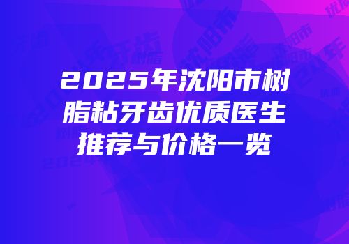 2025年沈阳市树脂粘牙齿优质医生推荐与价格一览