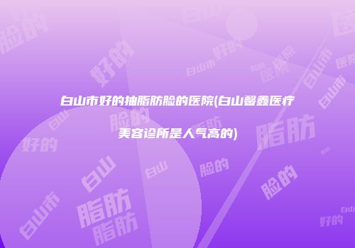 白山市好的抽脂肪脸的医院(白山馨鑫医疗美容诊所是人气高的)