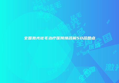 全国激光祛毛治疗医院排名前50名盘点