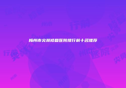 梅州市尖鼻修复医院排行前十名推荐