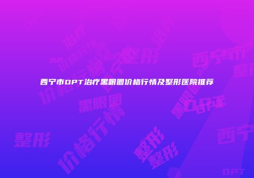 西宁市OPT治疗黑眼圈价格行情及整形医院推荐