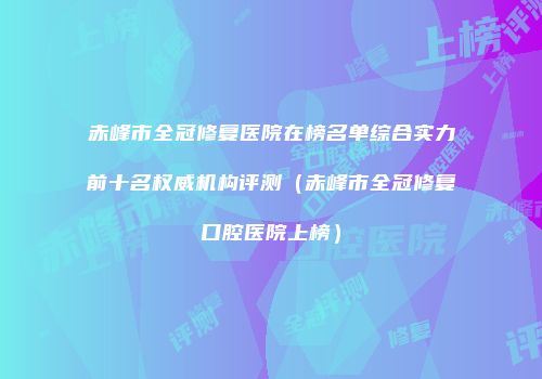 赤峰市全冠修复医院在榜名单综合实力前十名权威机构评测（赤峰市全冠修复口腔医院上榜）