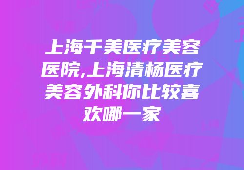 上海千美医疗美容医院,上海清杨医疗美容外科你比较喜欢哪一家