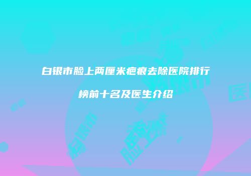 白银市脸上两厘米疤痕去除医院排行榜前十名及医生介绍