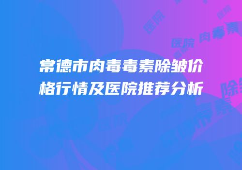 常德市肉毒毒素除皱价格行情及医院推荐分析
