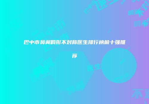 巴中市鼻翼畸形不对称医生排行榜前十强推荐