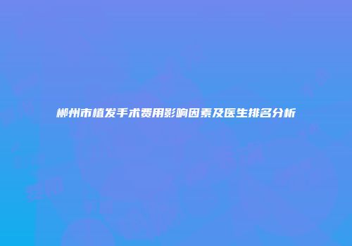 郴州市植发手术费用影响因素及医生排名分析