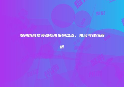 潮州市自体美鼻整形医院盘点：排名与详情解析