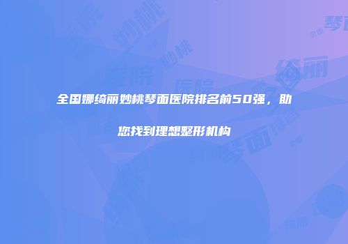 全国娜绮丽妙桃琴面医院排名前50强，助您找到理想整形机构