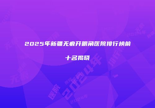 2025年新疆无痕开眼角医院排行榜前十名揭晓
