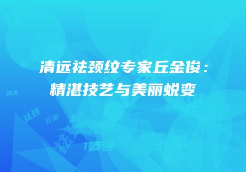 清远祛颈纹专家丘金俊：精湛技艺与美丽蜕变