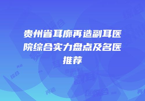 贵州省耳廓再造副耳医院综合实力盘点及名医推荐