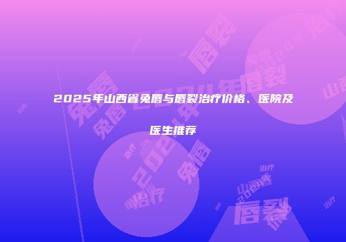 2025年山西省兔唇与唇裂治疗价格、医院及医生推荐