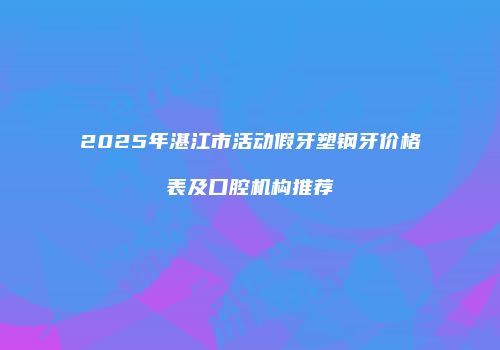 2025年湛江市活动假牙塑钢牙价格表及口腔机构推荐