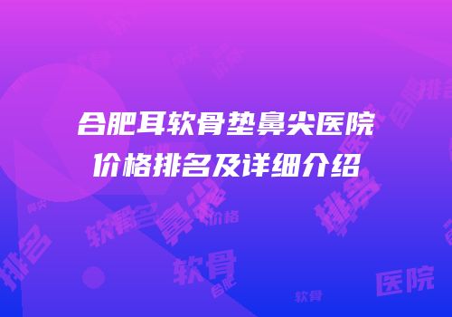 合肥耳软骨垫鼻尖医院价格排名及详细介绍