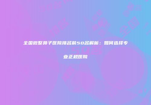 全国微整鼻子医院排名前50名解析：如何选择专业正规医院