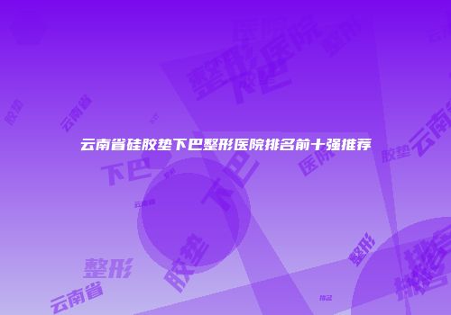 云南省硅胶垫下巴整形医院排名前十强推荐