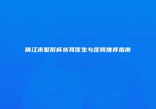 镇江市整形杯状耳医生与医院推荐指南
