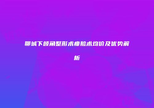 聊城下颌角整形术瘦脸术均价及优势解析