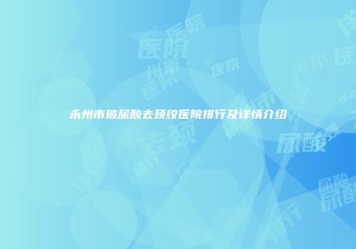 永州市玻尿酸去颈纹医院排行及详情介绍